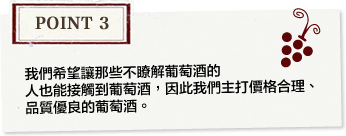 Point3 We sell mainly wines with a high cost performance at reasonable prices, in order to bring the enjoyment of wine closer even to people who are not particularly interested in wine.