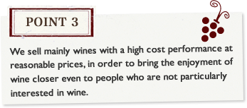 Point3 We sell mainly wines with a high cost performance at reasonable prices, in order to bring the enjoyment of wine closer even to people who are not particularly interested in wine.